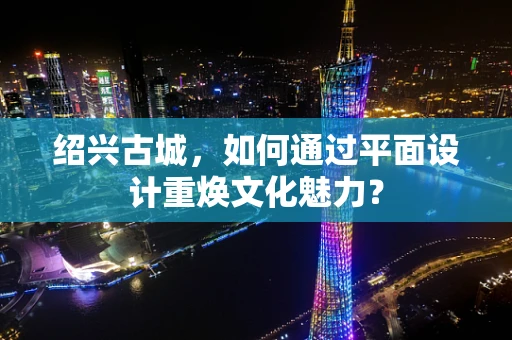 绍兴古城，如何通过平面设计重焕文化魅力？