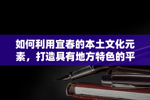 如何利用宜春的本土文化元素，打造具有地方特色的平面设计作品？