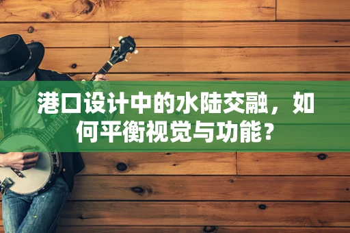 港口设计中的水陆交融，如何平衡视觉与功能？