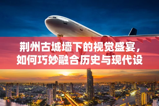 荆州古城墙下的视觉盛宴，如何巧妙融合历史与现代设计？