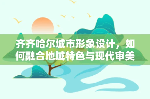 齐齐哈尔城市形象设计，如何融合地域特色与现代审美？