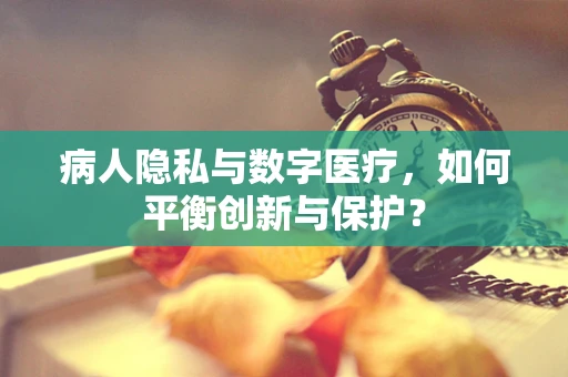 病人隐私与数字医疗，如何平衡创新与保护？