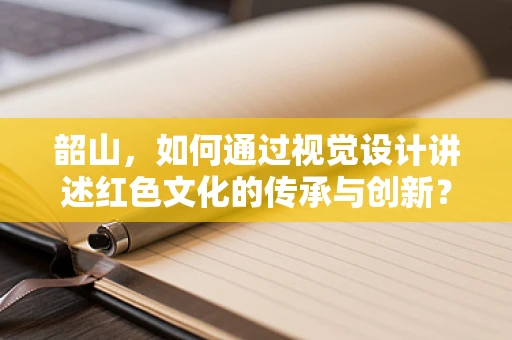 韶山，如何通过视觉设计讲述红色文化的传承与创新？