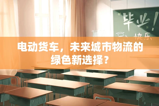 电动货车，未来城市物流的绿色新选择？