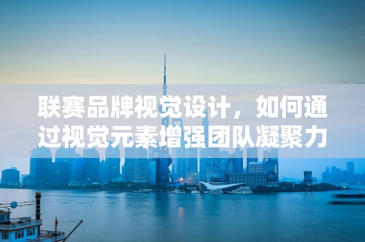 联赛品牌视觉设计，如何通过视觉元素增强团队凝聚力？
