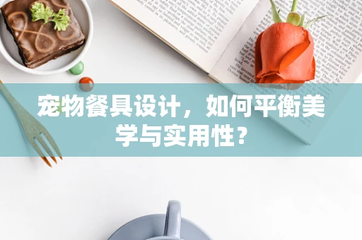 宠物餐具设计，如何平衡美学与实用性？