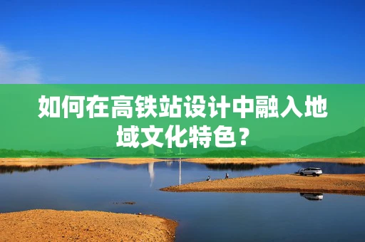 如何在高铁站设计中融入地域文化特色？