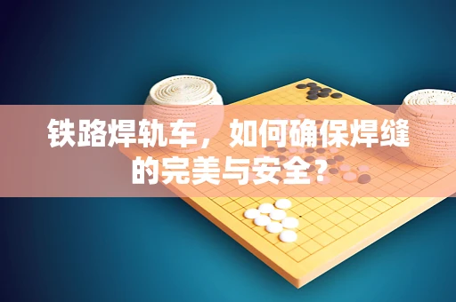 铁路焊轨车，如何确保焊缝的完美与安全？