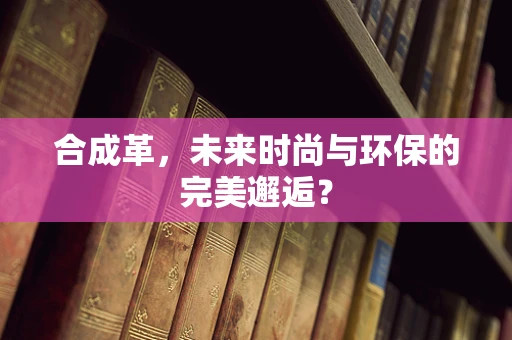 合成革，未来时尚与环保的完美邂逅？