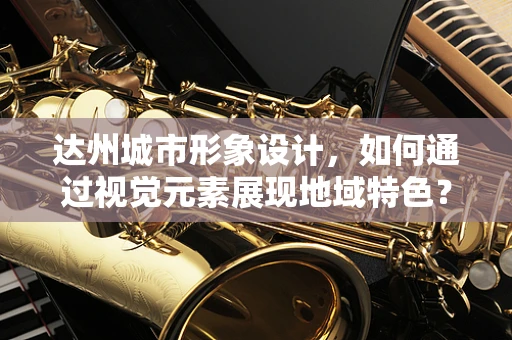 达州城市形象设计，如何通过视觉元素展现地域特色？