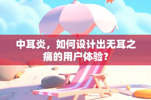 中耳炎，如何设计出无耳之痛的用户体验？