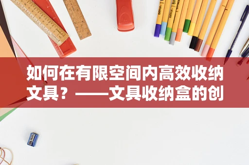 如何在有限空间内高效收纳文具？——文具收纳盒的创意设计策略