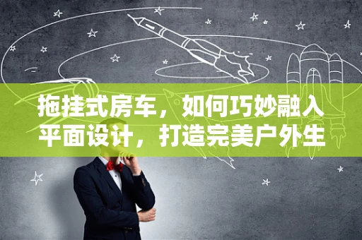 拖挂式房车，如何巧妙融入平面设计，打造完美户外生活？