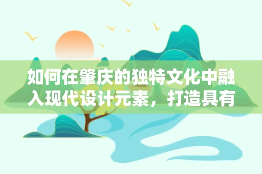如何在肇庆的独特文化中融入现代设计元素，打造具有地方特色的视觉作品？