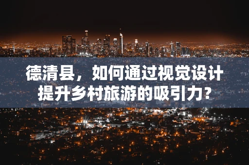 德清县，如何通过视觉设计提升乡村旅游的吸引力？