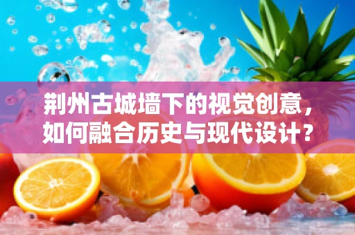 荆州古城墙下的视觉创意，如何融合历史与现代设计？