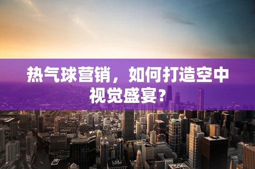 热气球营销，如何打造空中视觉盛宴？