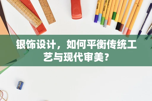 银饰设计，如何平衡传统工艺与现代审美？
