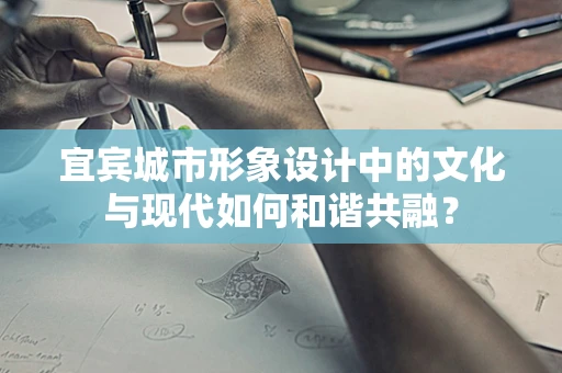 宜宾城市形象设计中的文化与现代如何和谐共融？