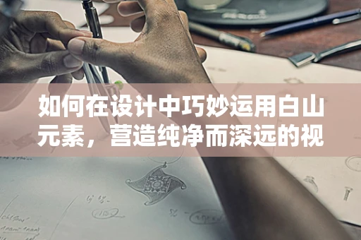 如何在设计中巧妙运用白山元素，营造纯净而深远的视觉效果？