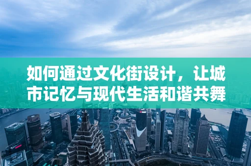 如何通过文化街设计，让城市记忆与现代生活和谐共舞？