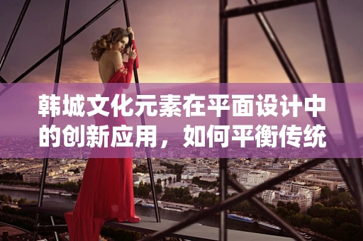 韩城文化元素在平面设计中的创新应用，如何平衡传统与现代？