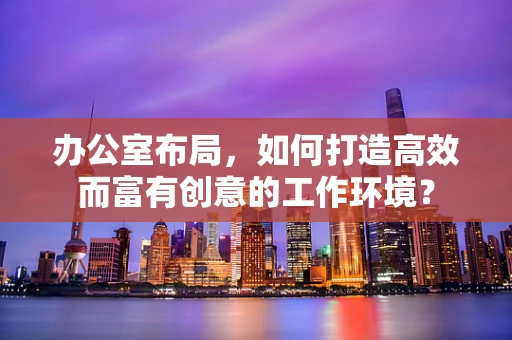 办公室布局，如何打造高效而富有创意的工作环境？