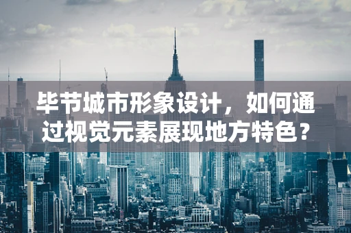 毕节城市形象设计，如何通过视觉元素展现地方特色？
