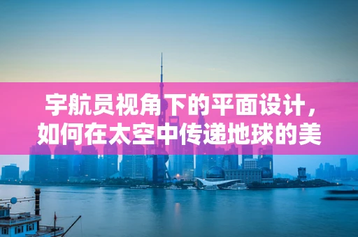 宇航员视角下的平面设计，如何在太空中传递地球的美丽？