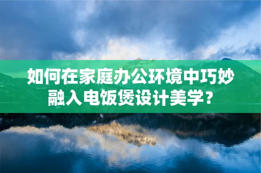 如何在家庭办公环境中巧妙融入电饭煲设计美学？