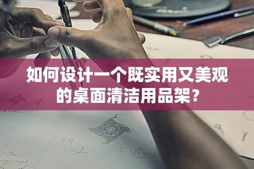 如何设计一个既实用又美观的桌面清洁用品架？