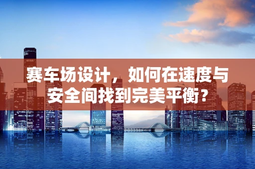 赛车场设计，如何在速度与安全间找到完美平衡？
