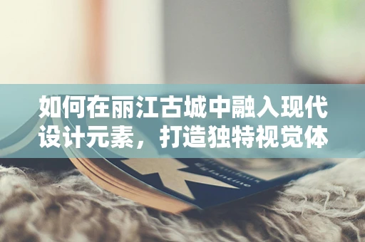 如何在丽江古城中融入现代设计元素，打造独特视觉体验？