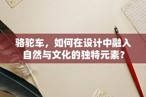 骆驼车，如何在设计中融入自然与文化的独特元素？