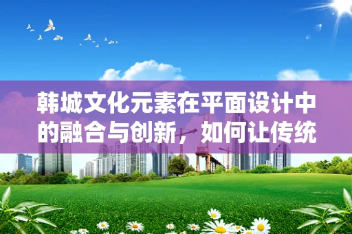 韩城文化元素在平面设计中的融合与创新，如何让传统与现代共舞？
