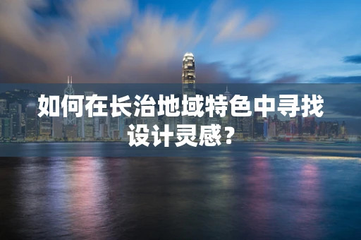 如何在长治地域特色中寻找设计灵感？