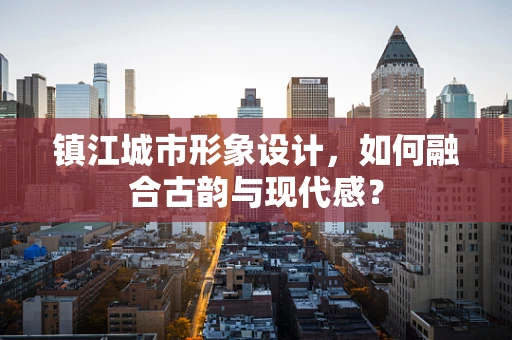 镇江城市形象设计，如何融合古韵与现代感？