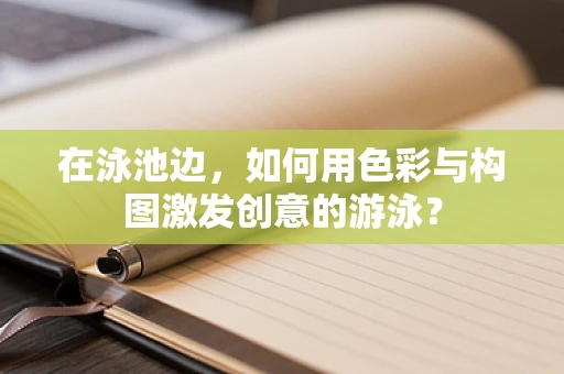 在泳池边，如何用色彩与构图激发创意的游泳？