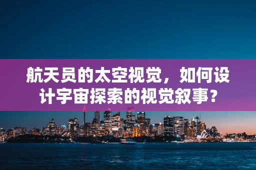 航天员的太空视觉，如何设计宇宙探索的视觉叙事？