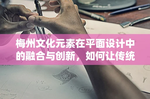 梅州文化元素在平面设计中的融合与创新，如何让传统与现代共舞？