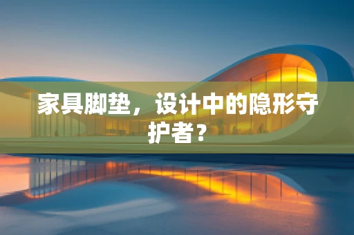 家具脚垫，设计中的隐形守护者？
