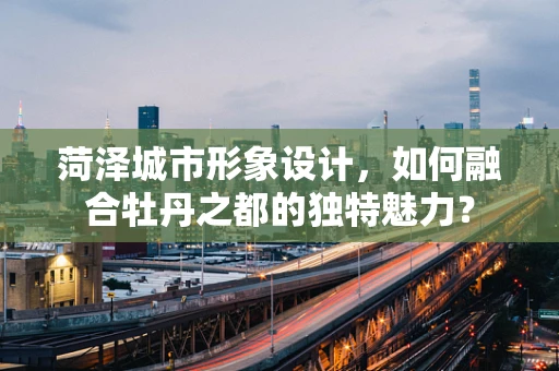菏泽城市形象设计，如何融合牡丹之都的独特魅力？
