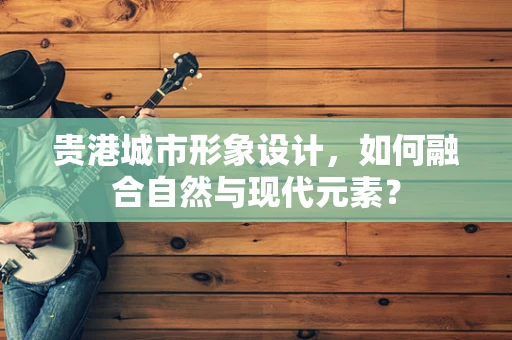 贵港城市形象设计，如何融合自然与现代元素？