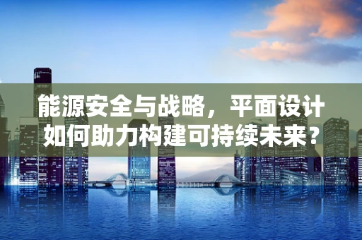 能源安全与战略，平面设计如何助力构建可持续未来？