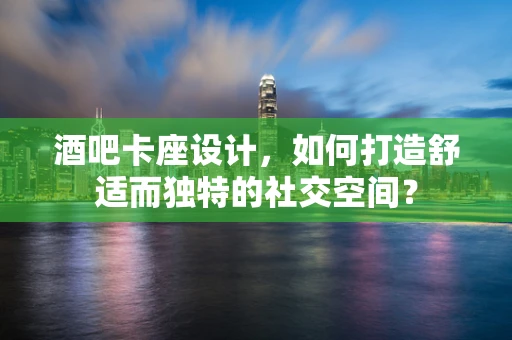 酒吧卡座设计，如何打造舒适而独特的社交空间？