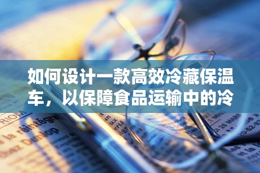 如何设计一款高效冷藏保温车，以保障食品运输中的冷链安全？