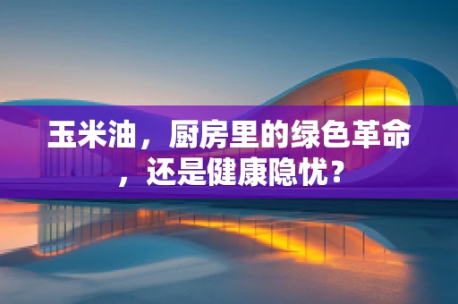 玉米油，厨房里的绿色革命，还是健康隐忧？