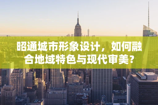昭通城市形象设计，如何融合地域特色与现代审美？