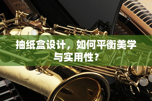 抽纸盒设计，如何平衡美学与实用性？