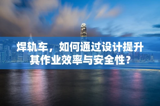 焊轨车，如何通过设计提升其作业效率与安全性？